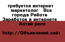 требуется интернет- маркетолог - Все города Работа » Заработок в интернете   . Алтай респ.